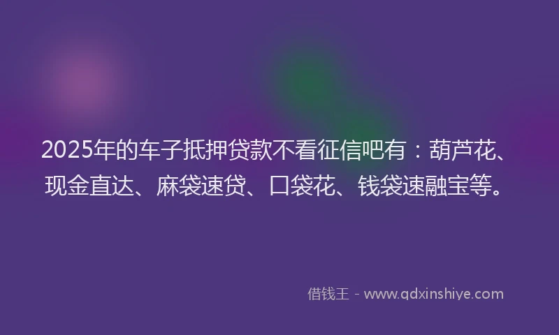 2025年的车子抵押贷款不看征信吧有：葫芦花、现金直达、麻袋速贷、口袋花、钱袋速融宝等。