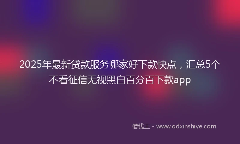 2025年最新贷款服务哪家好下款快点，汇总5个不看征信无视黑白百分百下款app