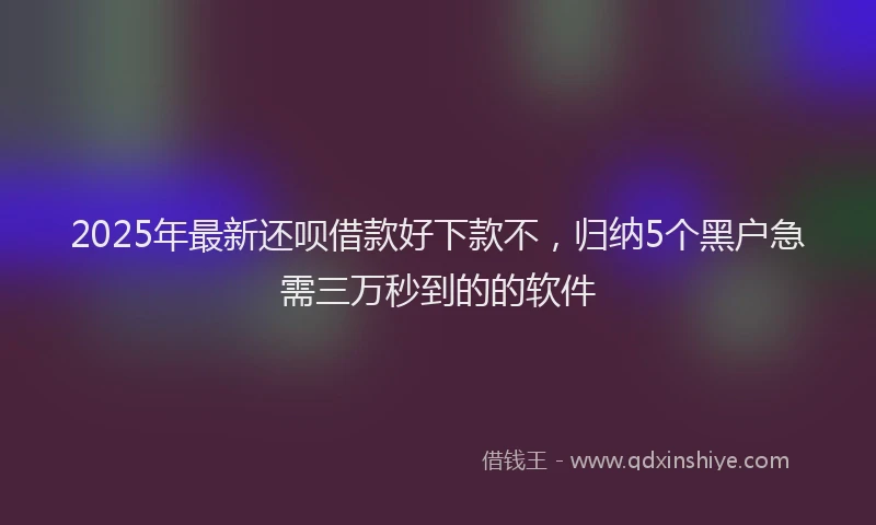2025年最新还呗借款好下款不，归纳5个黑户急需三万秒到的的软件