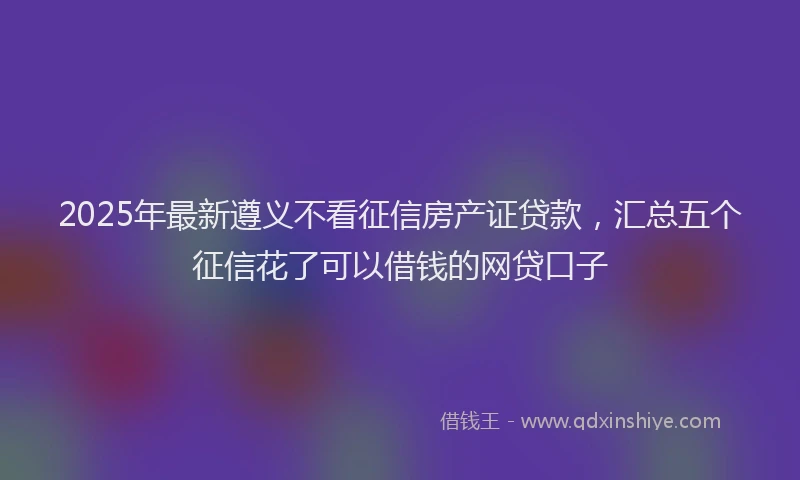 2025年最新遵义不看征信房产证贷款，汇总五个征信花了可以借钱的网贷口子