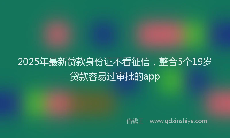 2025年最新贷款身份证不看征信,整合5个19岁贷款容易过审批的app