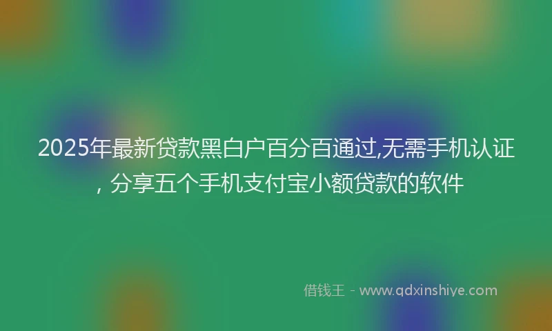 2025年最新贷款黑白户百分百通过,无需手机认证，分享五个手机支付宝小额贷款的软件