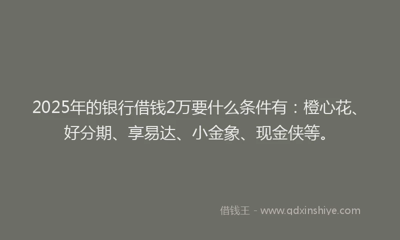 2025年的银行借钱2万要什么条件有：橙心花、好分期、享易达、小金象、现金侠等。