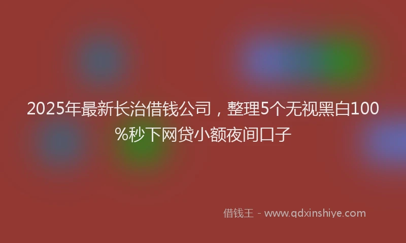 2025年最新长治借钱公司，整理5个无视黑白100%秒下网贷小额夜间口子