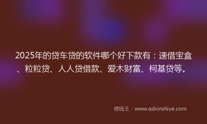 2025年的贷车贷的软件哪个好下款有：速借宝盒、粒粒贷、人人贷借款、爱木财富、柯基贷等。