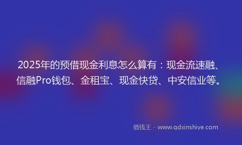 2025年的预借现金利息怎么算有：现金流速融、信融Pro钱包、金租宝、现金快贷、中安信业等。