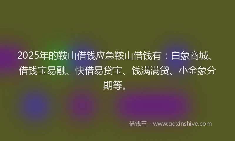 2025年的鞍山借钱应急鞍山借钱有：白象商城、借钱宝易融、快借易贷宝、钱满满贷、小金象分期等。
