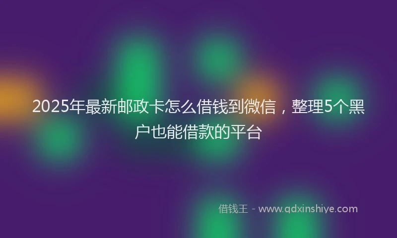 2025年最新邮政卡怎么借钱到微信，整理5个黑户也能借款的平台