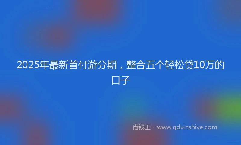 2025年最新首付游分期，整合五个轻松贷10万的口子