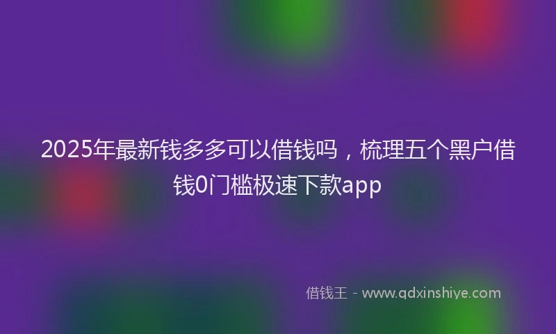 2025年最新钱多多可以借钱吗，梳理五个黑户借钱0门槛极速下款app