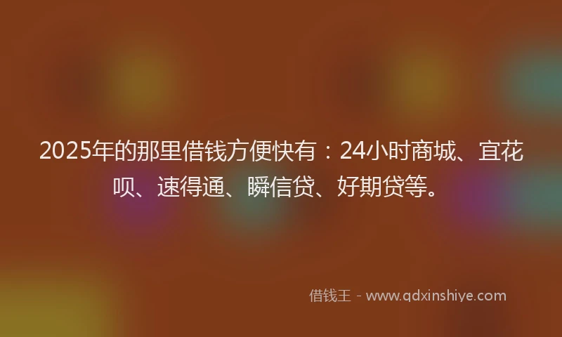 2025年的那里借钱方便快有：24小时商城、宜花呗、速得通、瞬信贷、好期贷等。