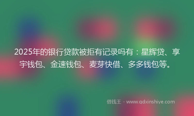 2025年的银行贷款被拒有记录吗有：星辉贷、享宇钱包、金速钱包、麦芽快借、多多钱包等。