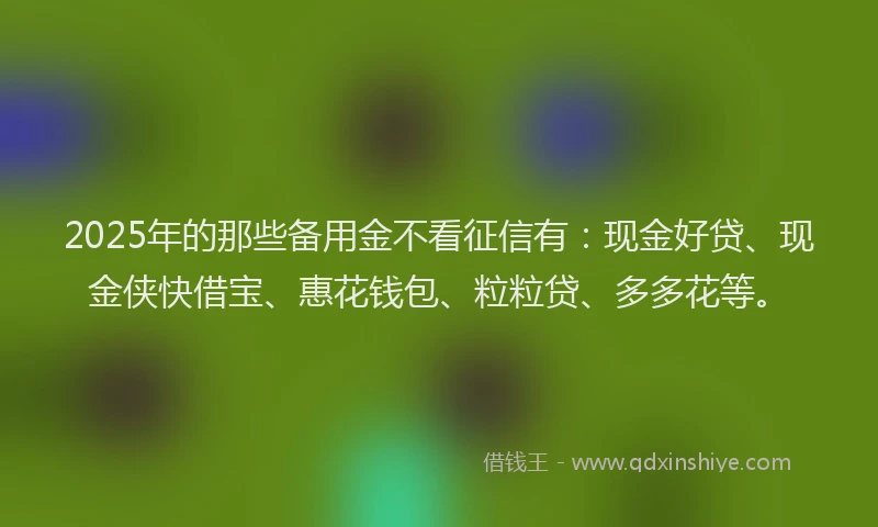 2025年的那些备用金不看征信有：现金好贷、现金侠快借宝、惠花钱包、粒粒贷、多多花等。