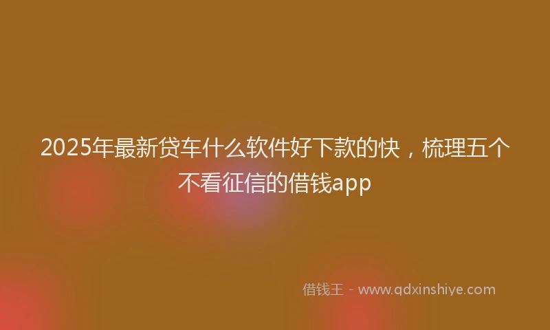 2025年最新贷车什么软件好下款的快，梳理五个不看征信的借钱app