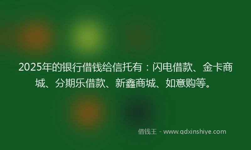 2025年的银行借钱给信托有：闪电借款、金卡商城、分期乐借款、新鑫商城、如意购等。