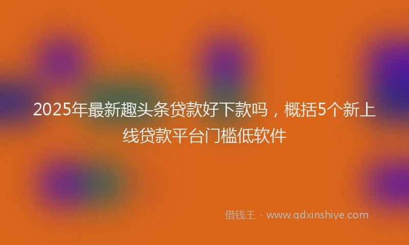 2025年最新趣头条贷款好下款吗，概括5个新上线贷款平台门槛低软件