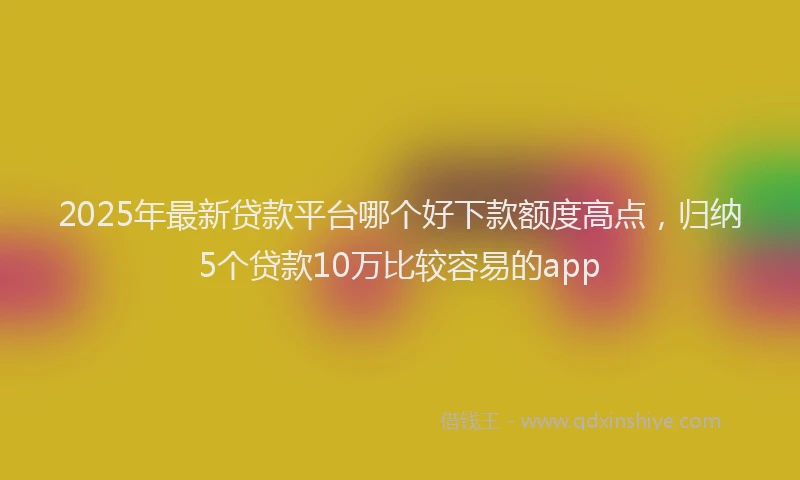 2025年最新贷款平台哪个好下款额度高点，归纳5个贷款10万比较容易的app