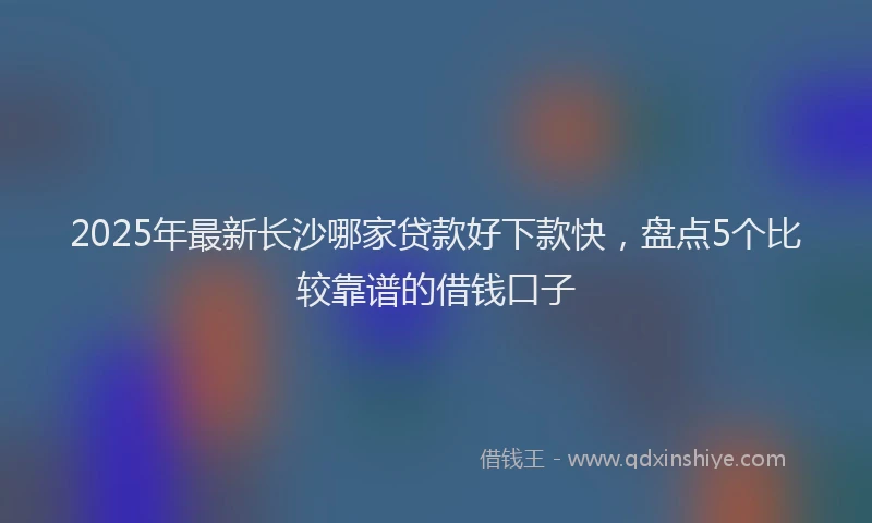 2025年最新长沙哪家贷款好下款快，盘点5个比较靠谱的借钱口子