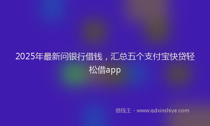 2025年最新问银行借钱，汇总五个支付宝快贷轻松借app