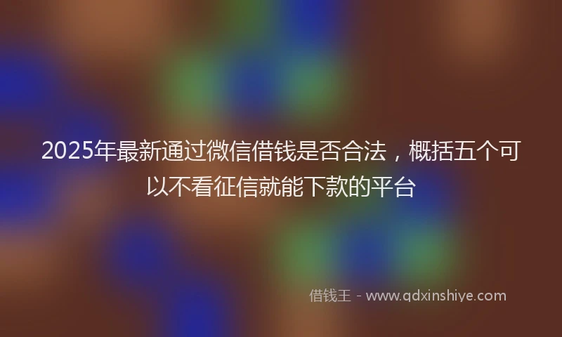 2025年最新通过微信借钱是否合法，概括五个可以不看征信就能下款的平台