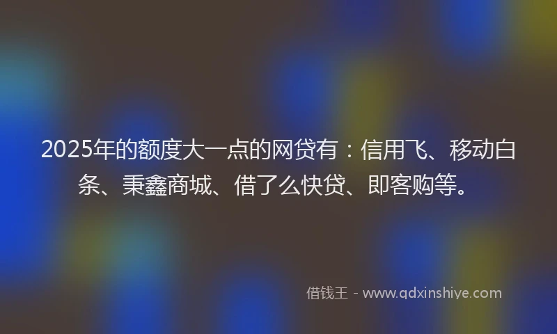 2025年的额度大一点的网贷有：信用飞、移动白条、秉鑫商城、借了么快贷、即客购等。