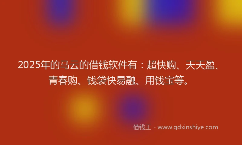 2025年的马云的借钱软件有：超快购、天天盈、青春购、钱袋快易融、用钱宝等。