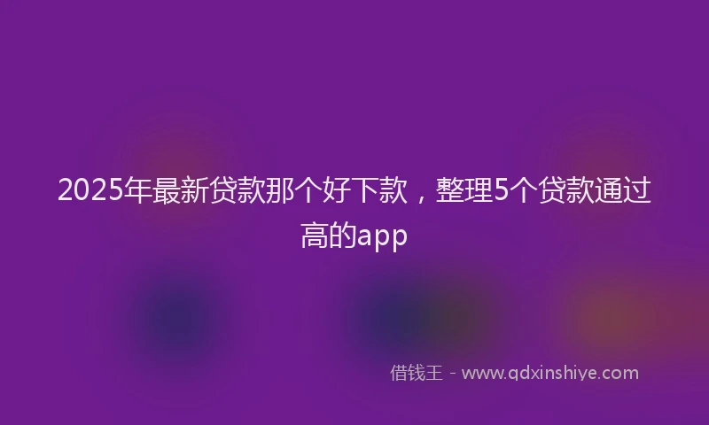 2025年最新贷款那个好下款，整理5个贷款通过高的app