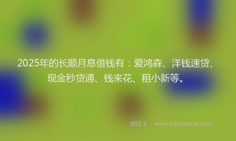 2025年的长顺月息借钱有：爱鸿森、洋钱速贷、现金秒贷通、钱来花、租小新等。