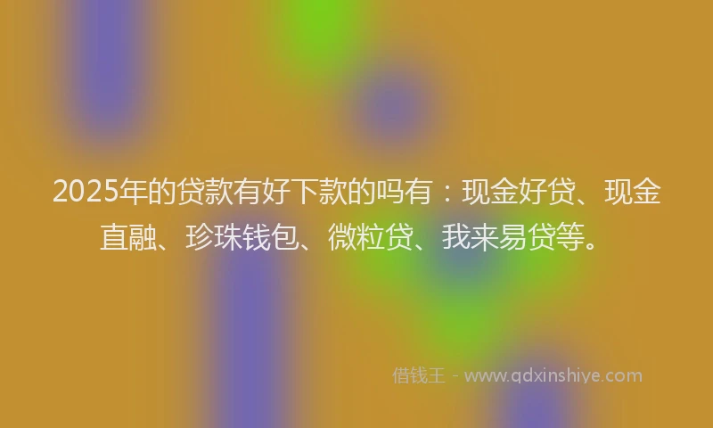 2025年的贷款有好下款的吗有：现金好贷、现金直融、珍珠钱包、微粒贷、我来易贷等。