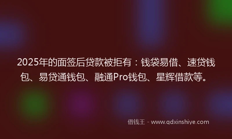 2025年的面签后贷款被拒有：钱袋易借、速贷钱包、易贷通钱包、融通Pro钱包、星辉借款等。