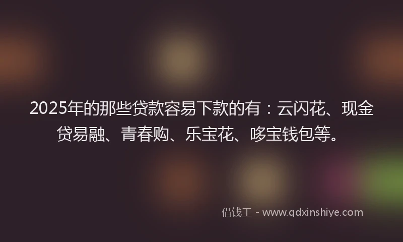 2025年的那些贷款容易下款的有：云闪花、现金贷易融、青春购、乐宝花、哆宝钱包等。