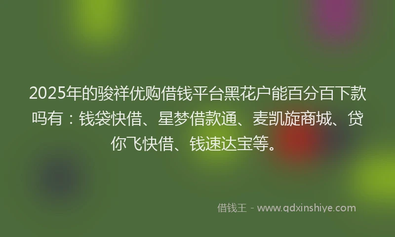 2025年的骏祥优购借钱平台黑花户能百分百下款吗有：钱袋快借、星梦借款通、麦凯旋商城、贷你飞快借、钱速达宝等。