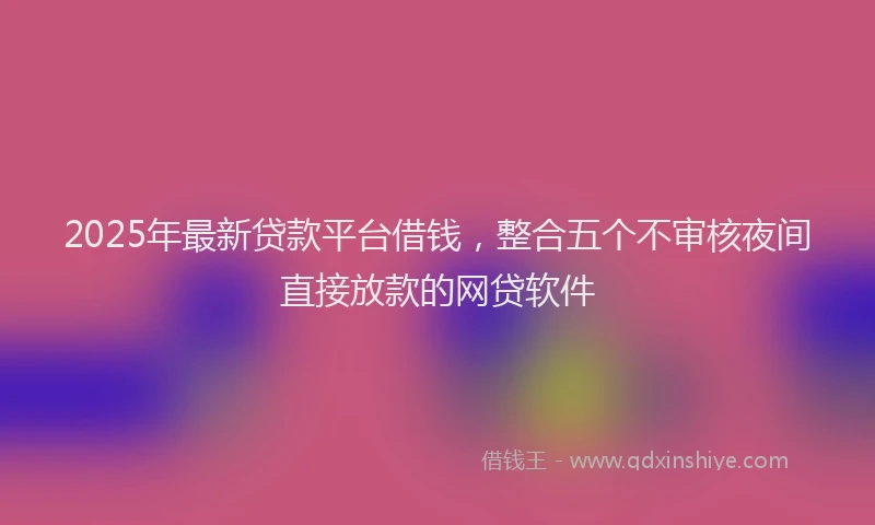 2025年最新贷款平台借钱，整合五个不审核夜间直接放款的网贷软件