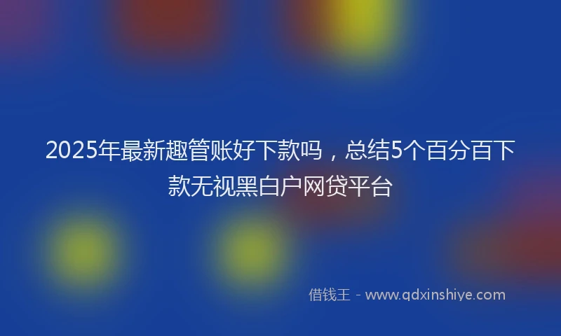 2025年最新趣管账好下款吗，总结5个百分百下款无视黑白户网贷平台