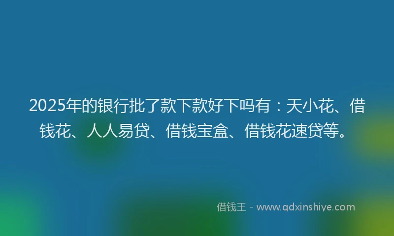 2025年的银行批了款下款好下吗有：天小花、借钱花、人人易贷、借钱宝盒、借钱花速贷等。