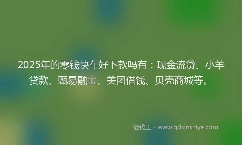 2025年的零钱快车好下款吗有：现金流贷、小羊贷款、甄易融宝、美团借钱、贝壳商城等。