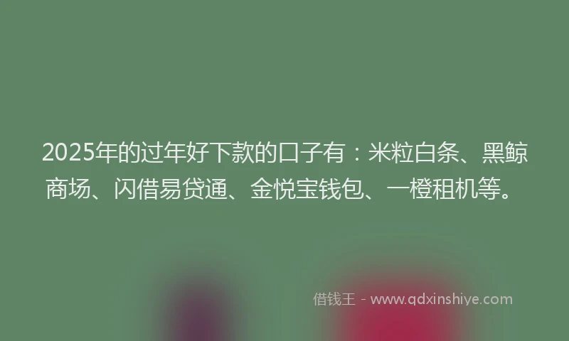 2025年的过年好下款的口子有：米粒白条、黑鲸商场、闪借易贷通、金悦宝钱包、一橙租机等。