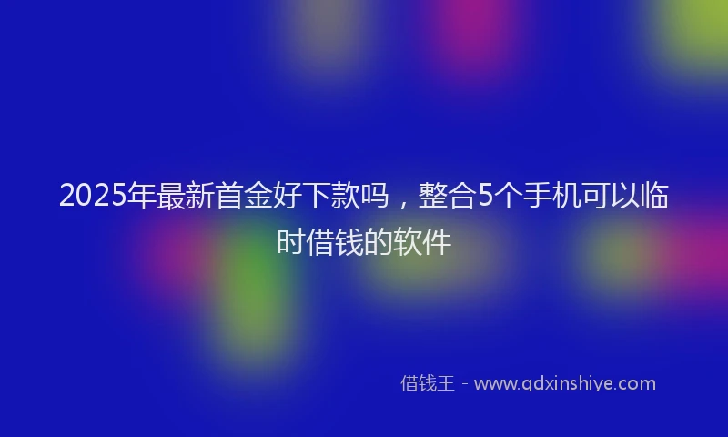 2025年最新首金好下款吗，整合5个手机可以临时借钱的软件