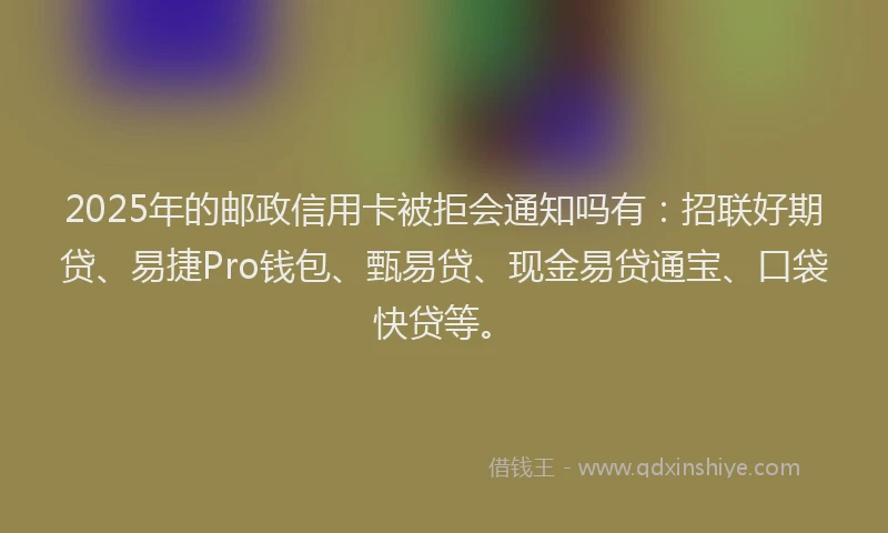2025年的邮政信用卡被拒会通知吗有：招联好期贷、易捷Pro钱包、甄易贷、现金易贷通宝、口袋快贷等。