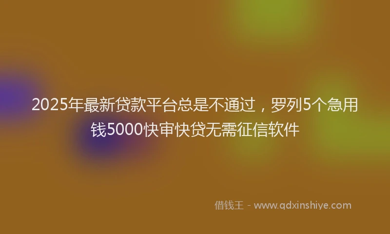 2025年最新贷款平台总是不通过，罗列5个急用钱5000快审快贷无需征信软件