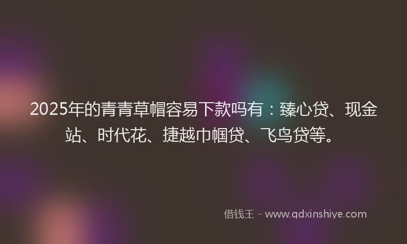 2025年的青青草帽容易下款吗有：臻心贷、现金站、时代花、捷越巾帼贷、飞鸟贷等。