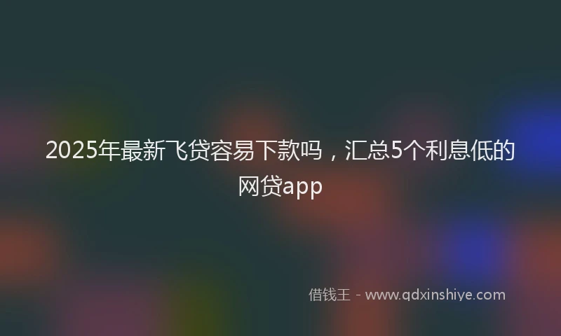 2025年最新飞贷容易下款吗，汇总5个利息低的网贷app