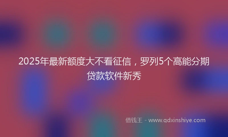 2025年最新额度大不看征信，罗列5个高能分期贷款软件新秀