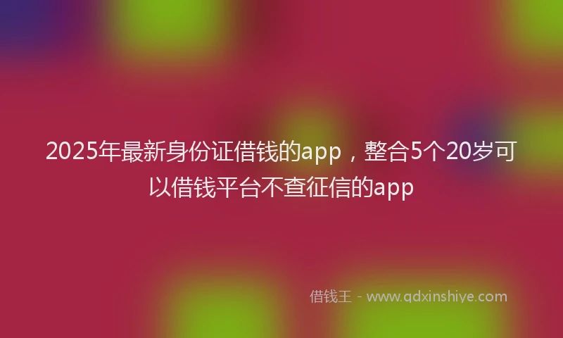 2025年最新身份证借钱的app，整合5个20岁可以借钱平台不查征信的app