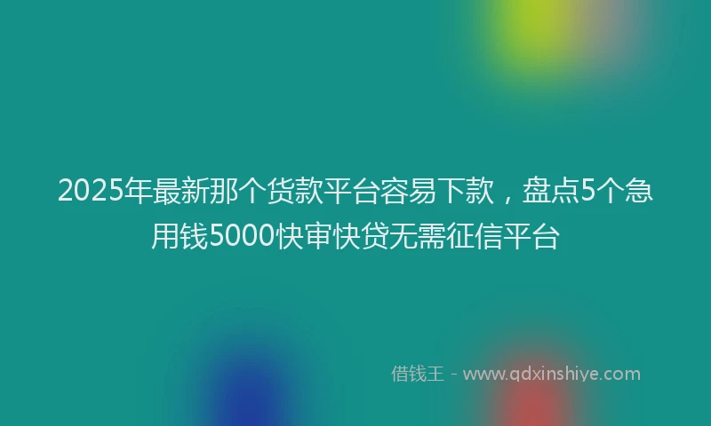 2025年最新那个货款平台容易下款，盘点5个急用钱5000快审快贷无需征信平台