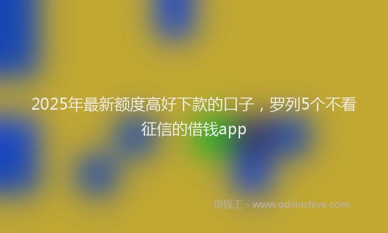 2025年最新额度高好下款的口子，罗列5个不看征信的借钱app