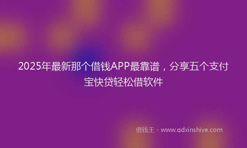 2025年最新那个借钱APP最靠谱，分享五个支付宝快贷轻松借软件