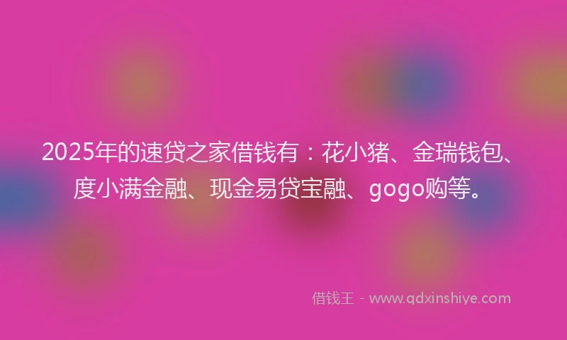 2025年的速贷之家借钱有：花小猪、金瑞钱包、度小满金融、现金易贷宝融、gogo购等。