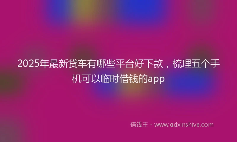 2025年最新贷车有哪些平台好下款，梳理五个手机可以临时借钱的app