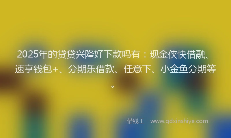 2025年的贷贷兴隆好下款吗有：现金侠快借融、速享钱包+、分期乐借款、任意下、小金鱼分期等。